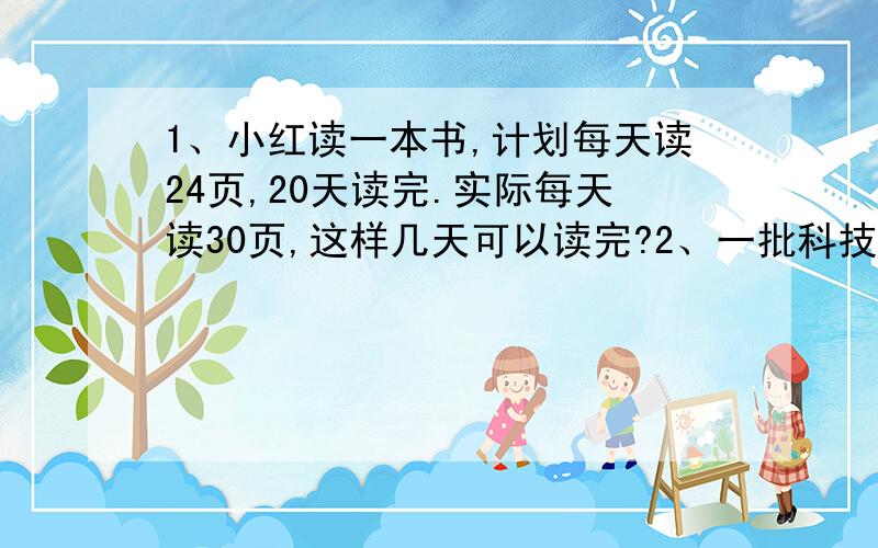 1、小红读一本书,计划每天读24页,20天读完.实际每天读30页,这样几天可以读完?2、一批科技书按4：5的