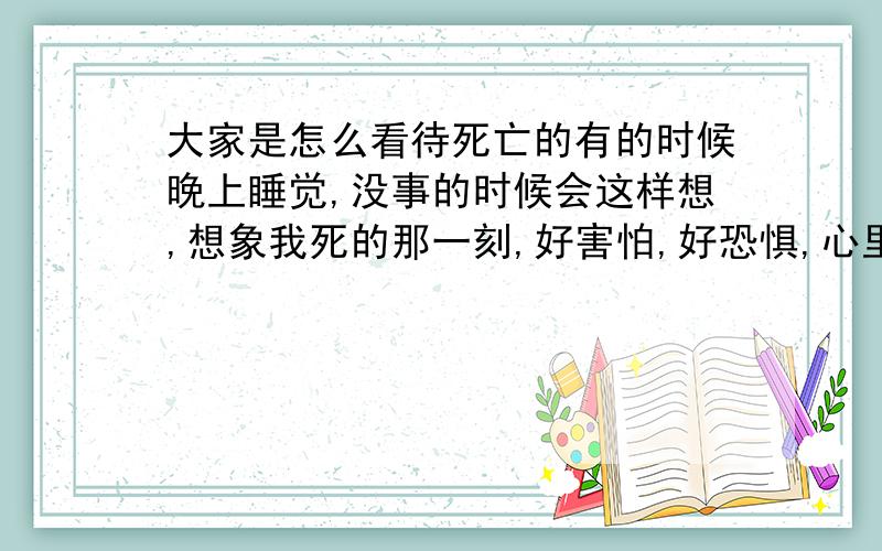 大家是怎么看待死亡的有的时候晚上睡觉,没事的时候会这样想,想象我死的那一刻,好害怕,好恐惧,心里前所未有的绝望,死了就什