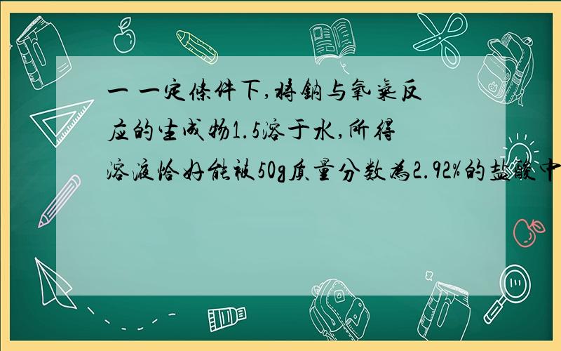 一 一定条件下,将钠与氧气反应的生成物1.5溶于水,所得溶液恰好能被50g质量分数为2.92%的盐酸中和,则该生成物是什