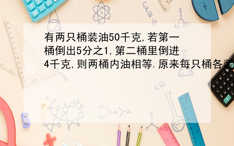 有两只桶装油50千克,若第一桶倒出5分之1,第二桶里倒进4千克,则两桶内油相等.原来每只桶各装多少千克?