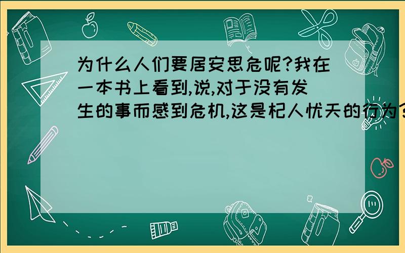 为什么人们要居安思危呢?我在一本书上看到,说,对于没有发生的事而感到危机,这是杞人忧天的行为?