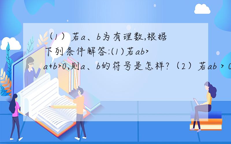 （1）若a、b为有理数,根据下列条件解答:(1)若ab>a+b>0,则a、b的符号是怎样?（2）若ab＞0,a+b＜0,