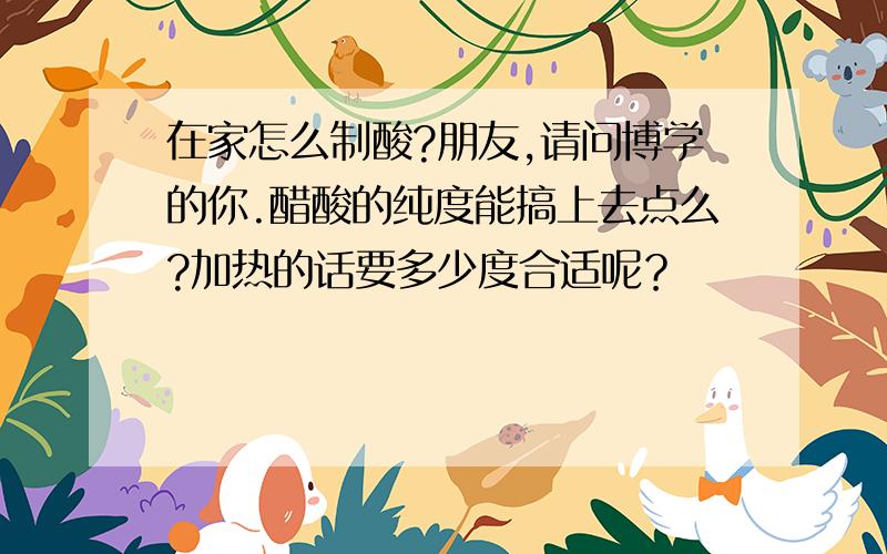 在家怎么制酸?朋友,请问博学的你.醋酸的纯度能搞上去点么?加热的话要多少度合适呢？