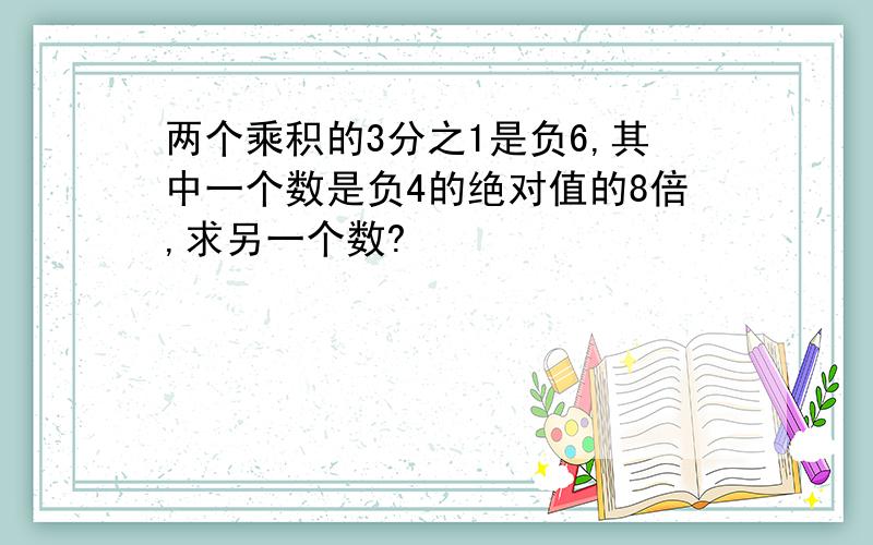 两个乘积的3分之1是负6,其中一个数是负4的绝对值的8倍,求另一个数?