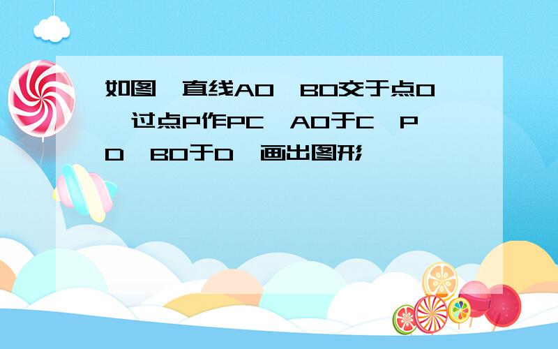 如图,直线AO,BO交于点O,过点P作PC⊥AO于C,PD⊥BO于D,画出图形