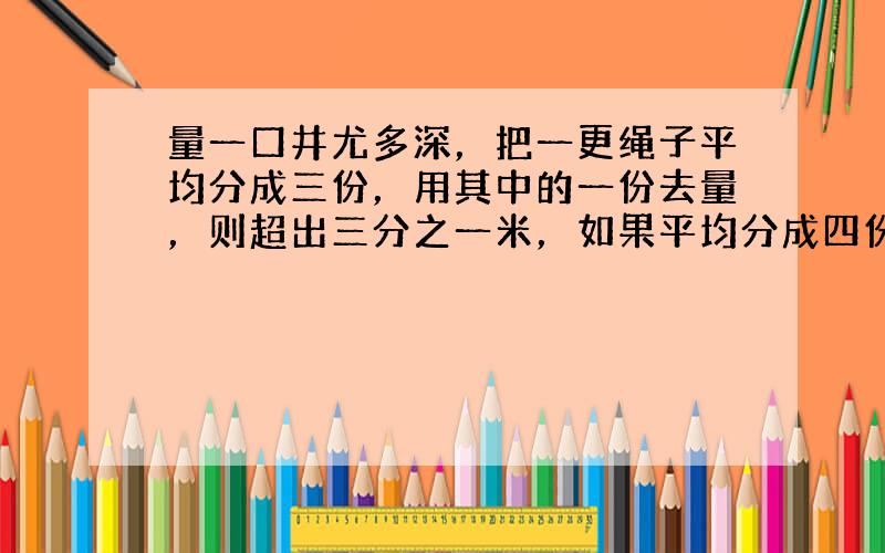 量一口井尤多深，把一更绳子平均分成三份，用其中的一份去量，则超出三分之一米，如果平均分成四份，用其中的一份去量，则茶四分