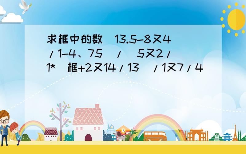 求框中的数（13.5-8又4/1-4、75)/[5又2/1*（框+2又14/13）/1又7/4]