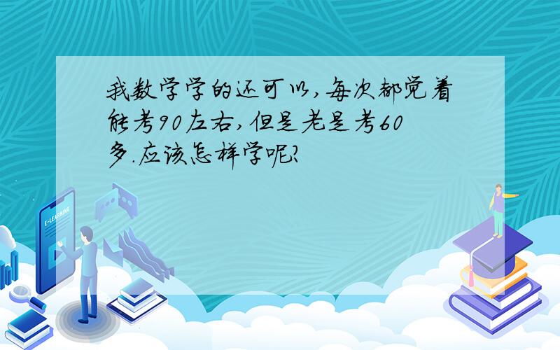 我数学学的还可以,每次都觉着能考90左右,但是老是考60多.应该怎样学呢?