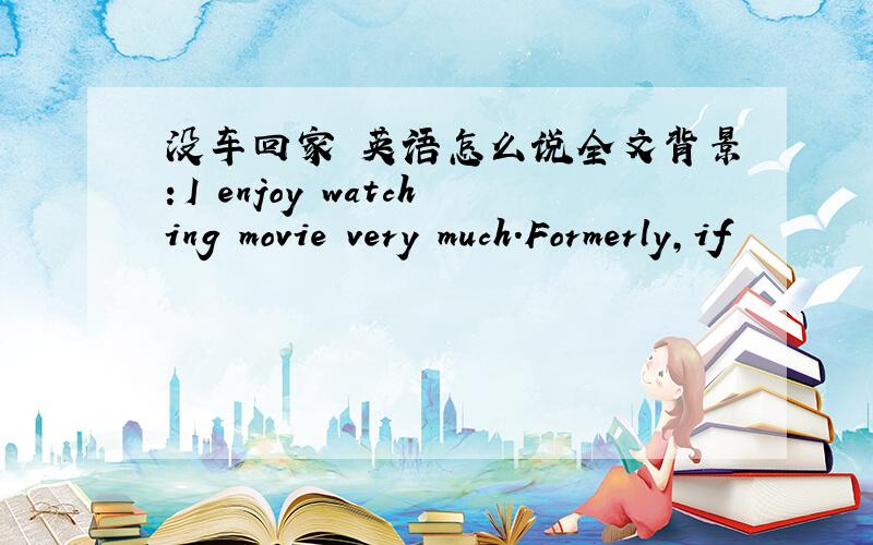 没车回家 英语怎么说全文背景：I enjoy watching movie very much.Formerly,if