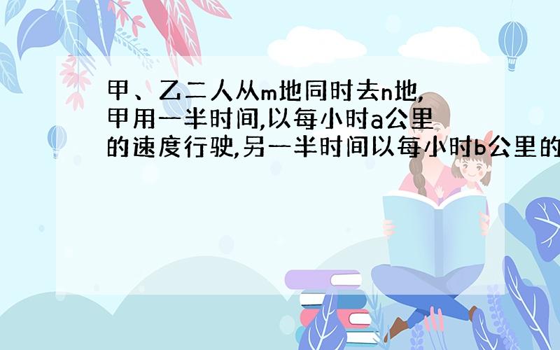 甲、乙二人从m地同时去n地,甲用一半时间,以每小时a公里的速度行驶,另一半时间以每小时b公里的速度行驶