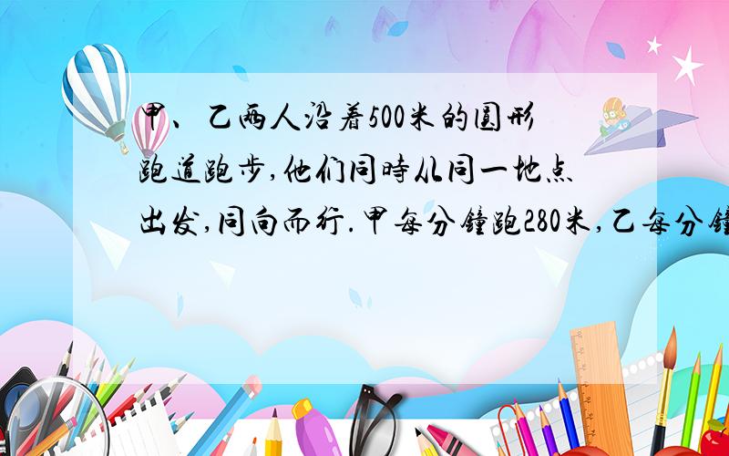 甲、乙两人沿着500米的圆形跑道跑步,他们同时从同一地点出发,同向而行.甲每分钟跑280米,乙每分钟跑260米