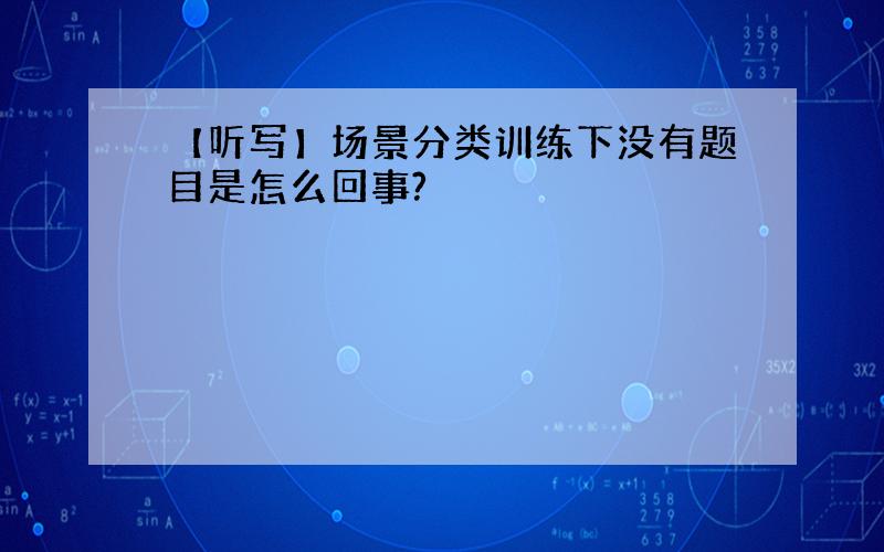 【听写】场景分类训练下没有题目是怎么回事?