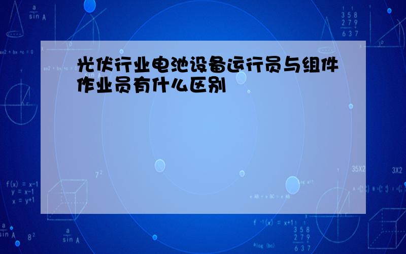 光伏行业电池设备运行员与组件作业员有什么区别