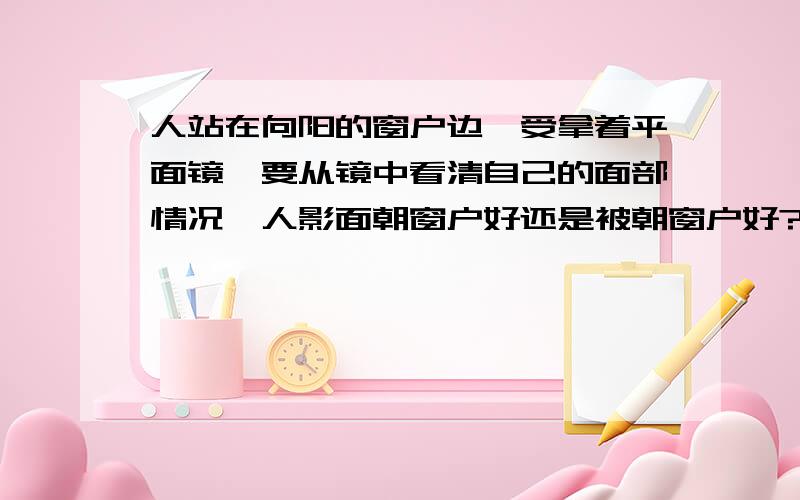 人站在向阳的窗户边,受拿着平面镜,要从镜中看清自己的面部情况,人影面朝窗户好还是被朝窗户好?为什么