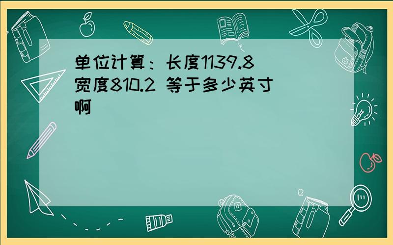 单位计算：长度1139.8 宽度810.2 等于多少英寸啊