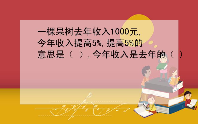 一棵果树去年收入1000元,今年收入提高5%,提高5%的意思是（ ）,今年收入是去年的（ )