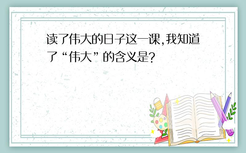 读了伟大的日子这一课,我知道了“伟大”的含义是?