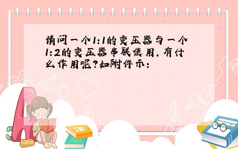 请问一个1:1的变压器与一个1:2的变压器串联使用,有什么作用呢?如附件示: