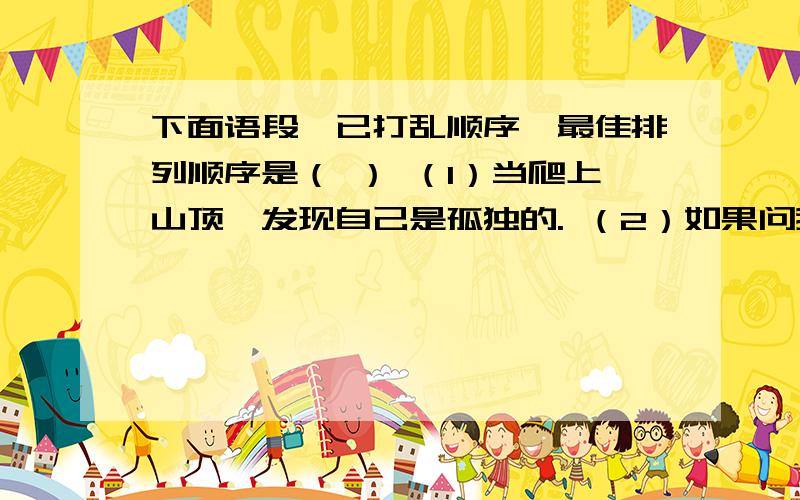 下面语段,已打乱顺序,最佳排列顺序是（ ） （1）当爬上山顶,发现自己是孤独的. （2）如果问我是否后悔