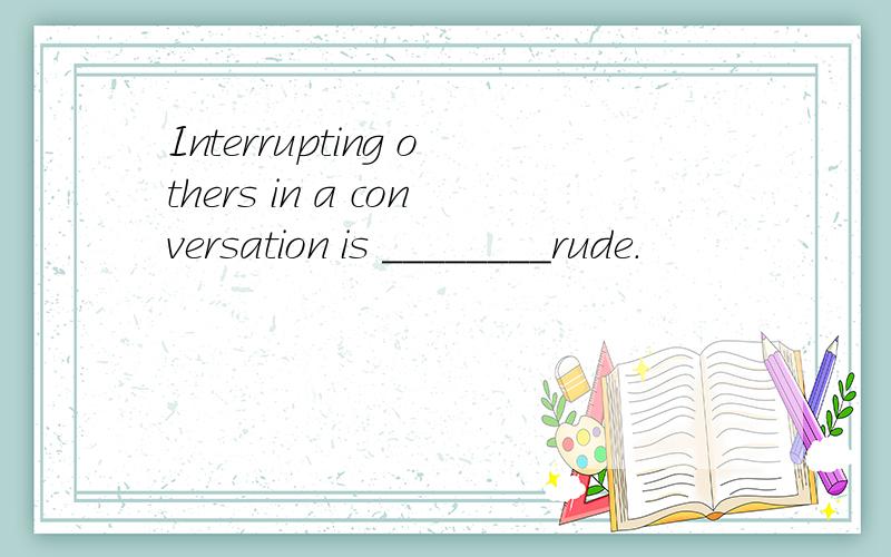 Interrupting others in a conversation is ________rude.