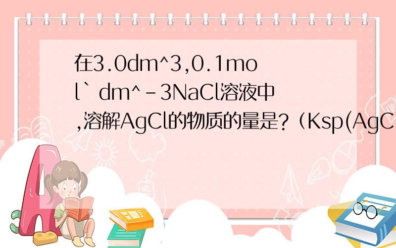 在3.0dm^3,0.1mol`dm^-3NaCl溶液中,溶解AgCl的物质的量是?（Ksp(AgCl)=1.8*10^