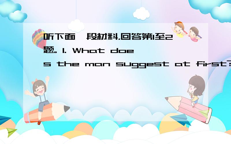 听下面一段材料，回答第1至2题。 1. What does the man suggest at first? A. G