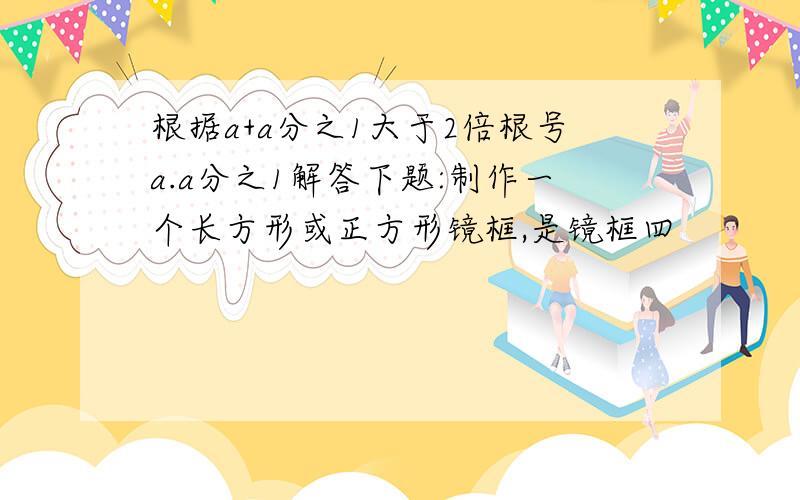 根据a+a分之1大于2倍根号a.a分之1解答下题:制作一个长方形或正方形镜框,是镜框四