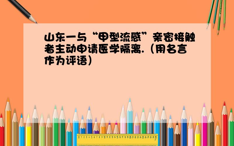 山东一与“甲型流感”亲密接触者主动申请医学隔离.（用名言作为评语）