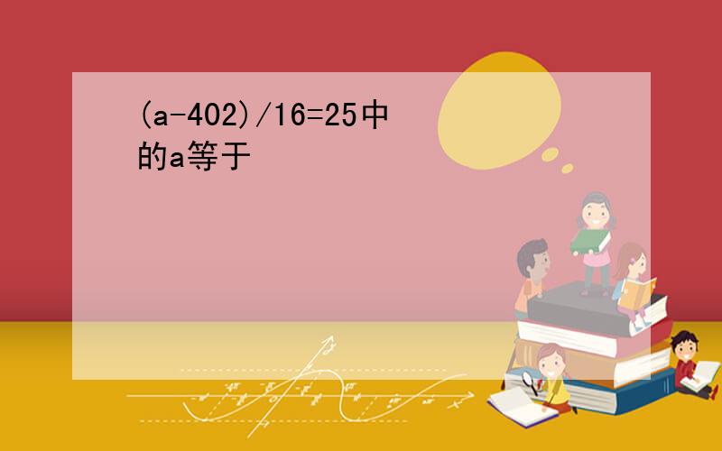 (a-402)/16=25中的a等于