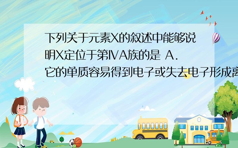 下列关于元素X的叙述中能够说明X定位于第ⅣA族的是 A．它的单质容易得到电子或失去电子形成离子化合物 B．