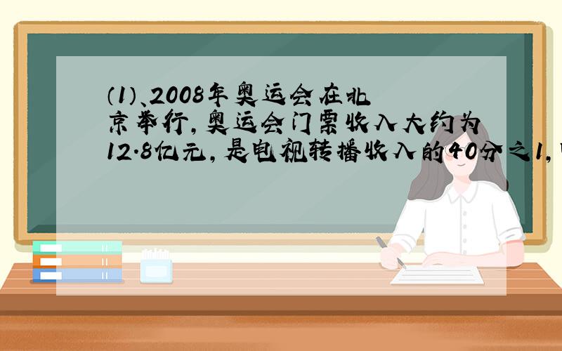 （1）、2008年奥运会在北京举行,奥运会门票收入大约为12.8亿元,是电视转播收入的40分之1,电视转播收入约占奥运会