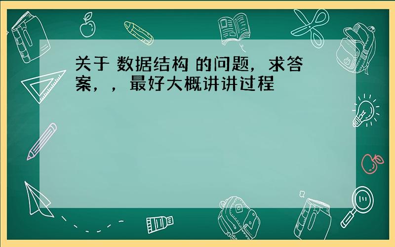 关于 数据结构 的问题，求答案，，最好大概讲讲过程