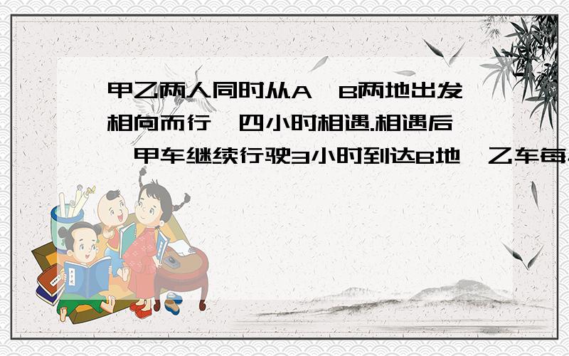 甲乙两人同时从A、B两地出发相向而行,四小时相遇.相遇后,甲车继续行驶3小时到达B地,乙车每小时行36千