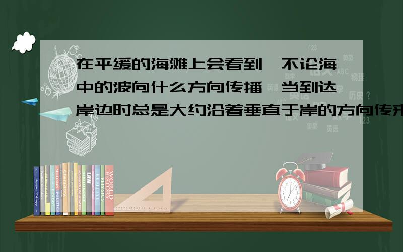 在平缓的海滩上会看到,不论海中的波向什么方向传播,当到达岸边时总是大约沿着垂直于岸的方向传来,试解释这种现象.