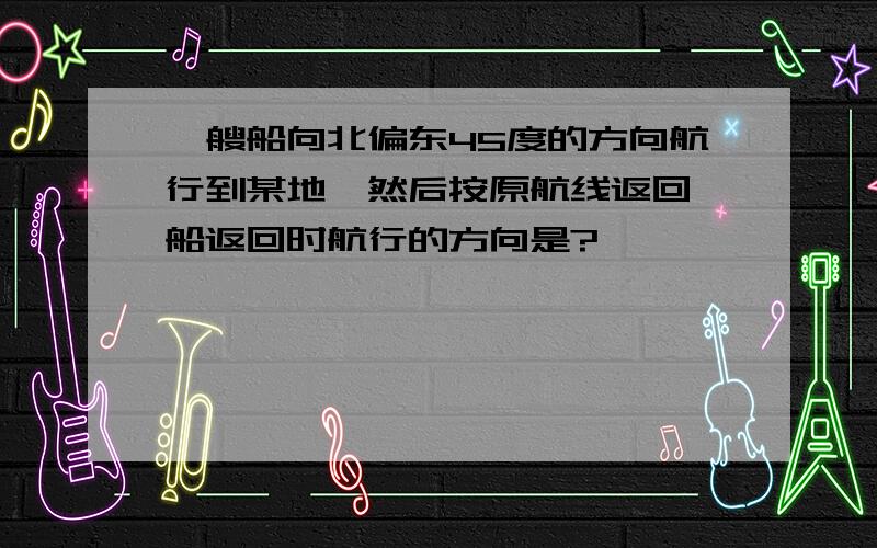 一艘船向北偏东45度的方向航行到某地,然后按原航线返回,船返回时航行的方向是?