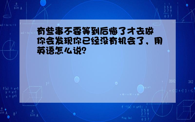 有些事不要等到后悔了才去做 你会发现你已经没有机会了，用英语怎么说？