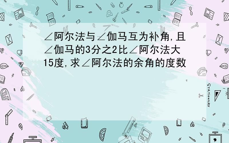 ∠阿尔法与∠伽马互为补角,且∠伽马的3分之2比∠阿尔法大15度,求∠阿尔法的余角的度数