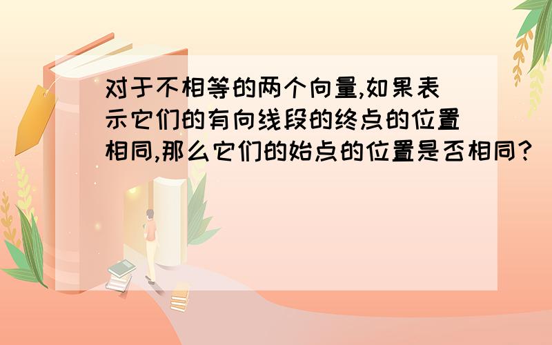 对于不相等的两个向量,如果表示它们的有向线段的终点的位置相同,那么它们的始点的位置是否相同?