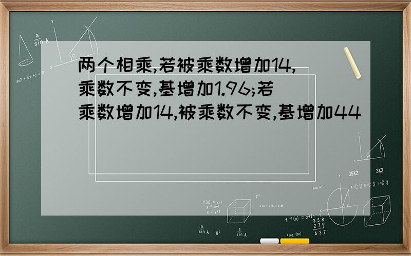 两个相乘,若被乘数增加14,乘数不变,基增加1.96;若乘数增加14,被乘数不变,基增加44