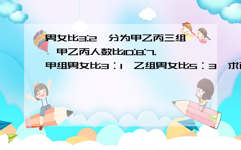 男女比3:2,分为甲乙丙三组,甲乙丙人数比10:8:7.甲组男女比3：1,乙组男女比5：3,求丙组男女比?