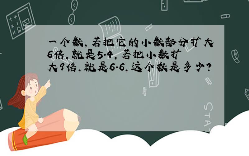 一个数,若把它的小数部分扩大6倍,就是5.4,若把小数扩大9倍,就是6.6,这个数是多少?