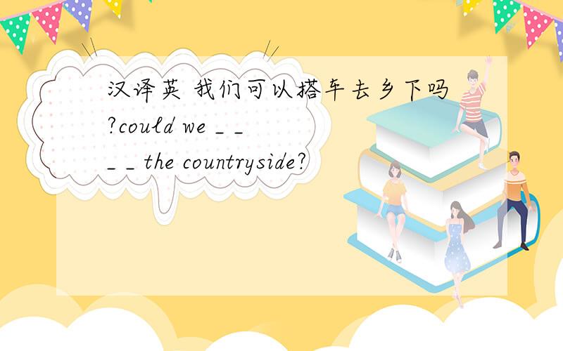 汉译英 我们可以搭车去乡下吗?could we _ _ _ _ the countryside?