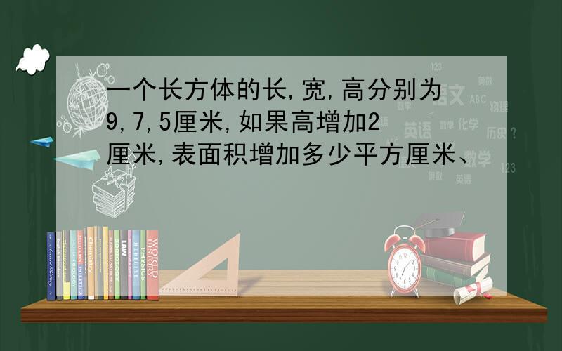 一个长方体的长,宽,高分别为9,7,5厘米,如果高增加2厘米,表面积增加多少平方厘米、