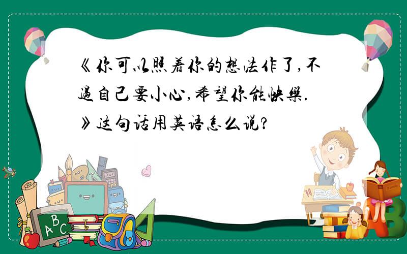 《你可以照着你的想法作了,不过自己要小心,希望你能快乐.》这句话用英语怎么说?