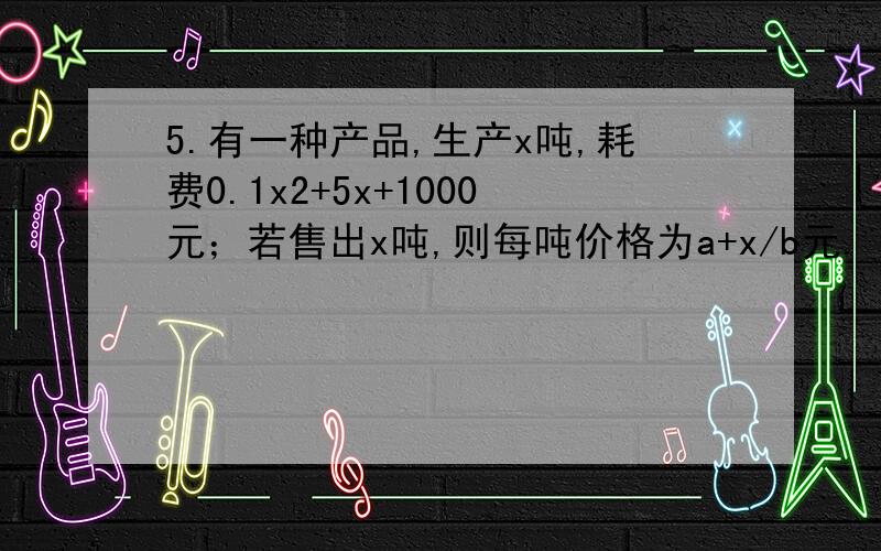 5.有一种产品,生产x吨,耗费0.1x2+5x+1000元；若售出x吨,则每吨价格为a+x/b元.