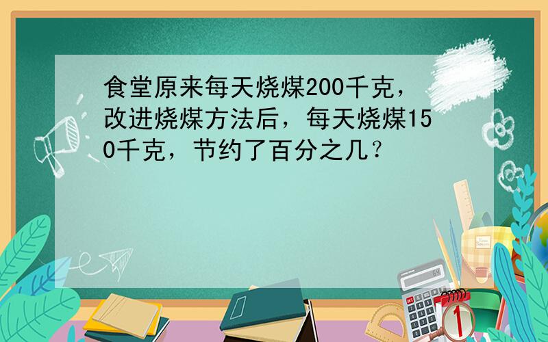 食堂原来每天烧煤200千克，改进烧煤方法后，每天烧煤150千克，节约了百分之几？