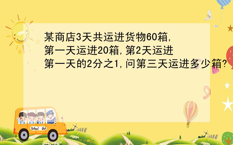 某商店3天共运进货物60箱,第一天运进20箱,第2天运进第一天的2分之1,问第三天运进多少箱?