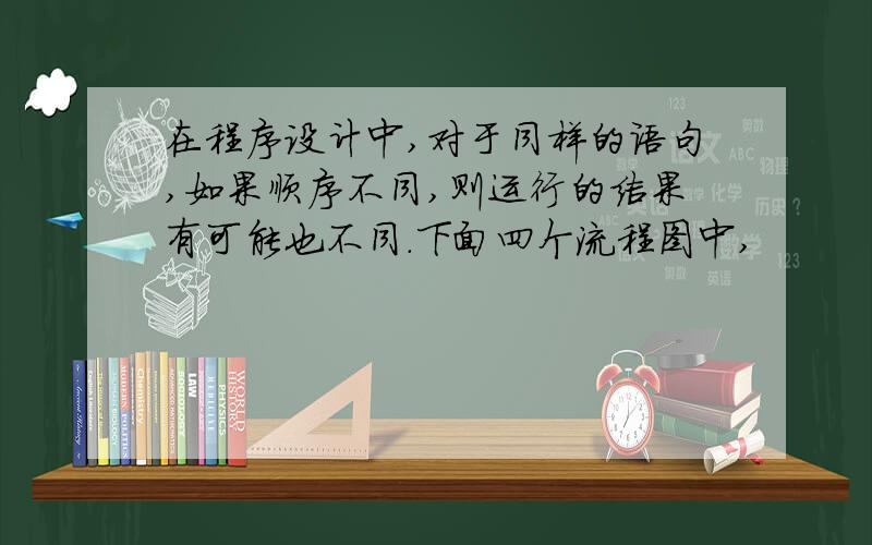 在程序设计中,对于同样的语句,如果顺序不同,则运行的结果有可能也不同.下面四个流程图中,