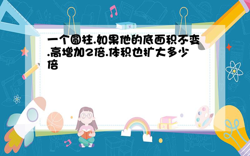 一个圆柱.如果他的底面积不变.高增加2倍.体积也扩大多少倍