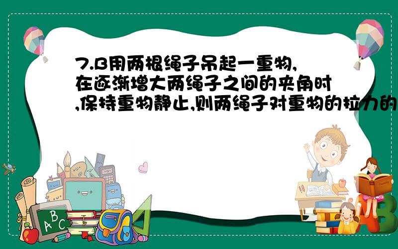 7.B用两根绳子吊起一重物,在逐渐增大两绳子之间的夹角时,保持重物静止,则两绳子对重物的拉力的大小和合力